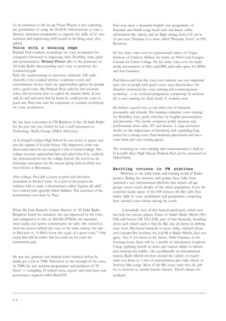 8 4
As an extension to the tie-up, Prasar Bharati is also exploring
the possibilities of using the IGNOU infrastructure to start a
distance education programme to upgrade the skills of its own
technical and engineering staff posted in far-flung areas, they
added.
Voice with a winning edge
Prakash Paul conducts workshops on voice modulation for
youngsters interested in improving their flexibility, tone, pitch
and pronunciation. Michael Patrao talks to the presenter on
All India Radio about putting one’s voice to good use for
commercial gain
With the mushrooming of television channels, FM radio
channels, voice-enabled internet, corporate events and
entertainment shows, there are opportunities galore for people
with a good voice. But Prakash Paul, with his rich resonant
voice, did not know how to exploit his natural talent. It was
only by trial and error that he learnt he could put his voice to
good use. Paul now uses his experience to conduct workshops
on voice modulation.
He has been a presenter at FM Rainbow of the All India Radio
for the past one year. Earlier he was a staff announcer at
Technology Media Group (TMG) Television.
At St Joseph’s Indian High School he was active in sports and
was the captain of Loyola House. His impressive voice was
discovered when he was acting in a skit at Christ College. The
college secretary approached him and asked him if he could do
the announcements for the college festival. He served as the
backstage announcer for the annual spring festival which was
then known as Resonance.
After college, Paul did a course in print and television
journalism at Media Centre. As a part of the project the
students had to make a documentary called ‘Against all odds’
for a school with specially abled children. The narration of the
documentary was done by Paul.
When Ms Indu Ramesh, former director of All India Radio,
Bangalore heard the narration, she was impressed by the voice
and compared it to that of Melville D’Mello, the legendary
news-reader and sports commentator on radio. She wanted to
meet the person behind the voice at the radio station, but alas
as Paul puts it, “I didn’t know the scope of a good voice.” Only
much later did he realise that he could use his voice for
commercial gain.
He was into garment and mineral water business before he
finally got a job in TMG Television on the strength of his voice.
At TMG he was assistant programmer and producer of ‘IT
Hour’ — compiling IT-related news, reports and interviews and
generating a segment called Brand IT.
Paul now does a Kannada-English mix programme of
Kannada and Hindi songs laced with one-liners, utility
information like railway and air flight timing from 6.30 am to
10 am every Thursday in a show called ‘Thursday Turns’ on FM
Rainbow.
He has done voice-over for promotional videos of Vogue
Institute of Fashion, Habitat for India, an NGO and Campus
Crusade for Christ College. He has done voice-over for multi-
media presentation of Mico and BPL and radio spots for BSNL
and Sun Ceramics.
Paul discovered that the voice-over industry was not organised
and a lot of people with good voices were directionless. He
therefore pioneered the voice training and communication
workshop - a six weekend programme comprising 12 sessions.
He is into training the third batch of students now.
He defines a good voice as one with a lot of character,
personality and attitude. His training comprises voice training
for flexibility, tone, pitch; refresher on English pronunciation
and phonetics. The faculty comprises public speakers and
professionals from radio, TV and theatre. A yoga instructor
dwells on the importance of breathing and expanding lung
power for a strong voice. Paul facilitates placements and has a
voice bank and voice casting agency.
The workshop in voice training and communication is held at
St Joseph’s Boys High School. Prakash Paul can be contacted on
9845470896.
Exciting cocoons in FM stations
Welcome to the bold, brash and exciting world of Radio
Jockeys. Ruling the airwaves with pomp, these folks have
spawned a new entertainment platform that attracts all age
groups across social divides of the urban population. From the
restricted studio space of the FM stations, the RJs with their
innate skills in voice modulation and programme compering
have created a new culture among the youth.
A broadside view of this nascent profession, which now
has only two private players Times of India’s Radio Mirchi (98.3
FM) and Suryan FM (93.5 FM), part of Sun Network, breathing
down each other’s neck is that the RJs may do better in shifting
away from film-based musicals to more utility oriented shows
and concepts.But Suchitra, the lead RJ at Radio Mirchi, does not
agree. ‘No, if you listen to my shows, Hello Chennai, in the
morning hours there will be a wealth of information roughout.
I keep updating myself on news and current affairs to inform
and entertain the public,’ she says.Basically an entertainment
station, Radio Mirchi revolves around the culture of exactly
what you listen to a mix of entertainment plus talks shows in-
between film songs. Most of the RJs enjoy what they do and
try to innovate to sustain listener interest. There’s always the
feedback.
 