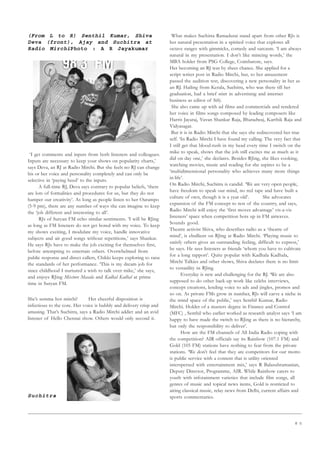 8 5
(From L to R) Senthil Kumar, Shiva
Deva (front), Ajay and Suchitra at
Radio MirchiPhoto : A R Jayakumar
‘I get comments and inputs from both listeners and colleagues.
Inputs are necessary to keep your shows on popularity charts,’
says Deva, an RJ at Radio Mirchi. But she feels no RJ can change
his or her voice and personality completely and can only be
selective in ‘paying heed’ to the inputs.
A full-time RJ, Deva says contrary to popular beliefs, ‘there
are lots of formalities and procedures for us, but they do not
hamper our creativity’. As long as people listen to her Oarampo
(5-9 pm), there are any number of ways she can imagine to keep
the ‘job different and interesting to all’.
RJs of Suryan FM echo similar sentiments. ‘I will be RJing
as long as FM listeners do not get bored with my voice. To keep
my shows exciting, I modulate my voice, handle innovative
subjects and air good songs without repetitions,’ says Shankar.
He says RJs have to make the job exciting for themselves first,
before attempting to entertain others. Overwhelmed from
public response and direct callers, Chikki keeps exploring to raise
the standards of her performance. ‘This is my dream job for
since childhood I nurtured a wish to talk over mike,’ she says,
and enjoys RJing Mixture Masala and Kadhal Kadhal at prime
time in Suryan FM.
She’s semma hot mirchi! Her cheerful disposition is
infectious to the core. Her voice is bubbly and delivery crisp and
amusing. That’s Suchitra, says a Radio Mirchi addict and an avid
listener of Hello Chennai show. Others would only second it.
Suchitra
What makes Suchitra Ramadurai stand apart from other RJs is
her natural presentation in a spirited voice that explores all
octave ranges with gimmicks, comedy and sarcasm. ‘I am always
natural in my presentation. I don’t like mincing words,’ the
MBA holder from PSG College, Coimbatore, says.
Her becoming an RJ was by sheer chance. She applied for a
script writer post in Radio Mirchi, but, to her amazement
passed the audition test, discovering a new personality in her as
an RJ. Hailing from Kerala, Suchitra, who was there till her
graduation, had a brief stint in advertising and internet
business as editor of Sify.
She also came up with ad films and commercials and rendered
her voice in films songs composed by leading composers like
Harris Jayaraj, Yuvan Shankar Raja, Bharadwaj, Karthik Raja and
Vidyasagar.
But it is in Radio Mirchi that she says she rediscovered her true
self. ‘In Radio Mirchi I have found my calling. The very fact that
I still get that blood-rush in my head every time I switch on the
mike to speak, shows that the job still excites me as much as it
did on day one,’ she declares. Besides RJing, she likes cooking,
watching movies, music and reading for she aspires to be a
‘multidimensional personality who achieves many more things
in life’.
On Radio Mirchi, Suchitra is candid. ‘We are very open people,
have freedom to speak our mind, no red tape and have built a
culture of own, though it is a year old’. She advocates
expansion of the FM concept to rest of the country, and says,
Radio Mirchi will enjoy the ‘first mover advantage’ vis-a-vis
listeners’ space when competition hots up in FM airwaves.
Sounds good.
Theatre activist Shiva, who describes radio as a ‘theatre of
mind’, is ebullient on RJing at Radio Mirchi. ‘Playing music to
satisfy others gives an outstanding feeling, difficult to express,’
he says. He sees listeners as friends ‘whom you have to cultivate
for a long rapport’. Quite popular with Kadhala Kadhala,
Mirchi Talkies and other shows, Shiva declares there is no limit
to versatility in RJing.
Everyday is new and challenging for the RJ. ‘We are also
supposed to do other back-up work like celebs interviews,
concept creations, lending voice to ads and jingles, promos and
so on. As private FMs grow in number, RJs will carve a niche in
the mind space of the public,’ says Senthil Kumar, Radio
Mirchi. Holder of a masters degree in Finance and Control
(MFC) , Senthil who earlier worked as research analyst says ‘I am
happy to have made the switch to RJing as there is no hierarchy,
but only the responsibility to deliver’.
How are the FM channels of All India Radio coping with
the competition? AIR officials say its Rainbow (107.1 FM) and
Gold (105 FM) stations have nothing to fear from the private
stations. ‘We don’t feel that they are competitors for our motto
is public service with a content that is utility oriented
interspersed with entertainment mix,’ says R Balasubramanian,
Deputy Director, Programme, AIR. While Rainbow caters to
youth with infotainment varieties that include film songs, all
genres of music and topical news items, Gold is restricted to
airing classical music, relay news from Delhi, current affairs and
sports commentaries.
 