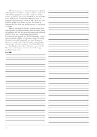 8 6
AIR FM programmes are compered by part-time RJs from
different professions, ‘There is a range of variety in our content
and sometimes programme executives conduct the shows,
assisted by part-time RJs,’ he says. Niladri Bose, who worked in
Radio Mirchi before joining Rainbow FM, puts things in
perspective: ‘programming is versatile in AIR FMs as they cater
to diverse people in this cosmo city. Plus, the amount of
exposure they give to the RJs, though part-time, is really worth
it’, he says.
‘Radio is something like a buffet. It should offer a whole
range of variety in different languages. There is nothing wrong
in AIR having part-time RJs as this is in vogue even in Western
countries,’ Bose says. Hansraj Saxena, vice-president,
Programming, Sun Network, says RJs by lending their voice to
ads, commercials and films have become popular. ‘But people
of varied professional backgrounds can render RJing, now
lucrative too, as part-time if they have quality voice and social
awareness, are witty and have the presence of mind,’ he avers.
But all said and done, RJs of Chennai are just a year old.
One has to see how they sustain themselves in the long,
gruelling innings ahead.
Notes:
 