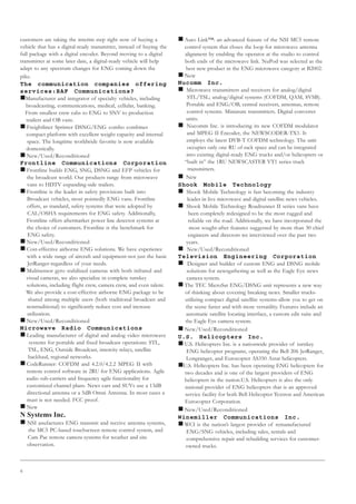 6
customers are taking the interim step right now of buying a
vehicle that has a digital-ready transmitter, instead of buying the
full package with a digital encoder. Beyond moving to a digital
transmitter at some later date, a digital-ready vehicle will help
adapt to any spectrum changes for ENG coming down the
pike.
The communication companies offering
services:BAF Communications?
„Manufacturer and integrator of specialty vehicles, including
broadcasting, communications, medical, cellular, banking.
From smallest crew cabs to ENG to SNV to production
trailers and OB vans.
„ Freightliner Sprinter DSNG/ENG combo combines
compact platform with excellent weight capacity and internal
space. The longtime worldwide favorite is now available
domestically.
„ New/Used/Reconditioned
Frontline Communications Corporation
„ Frontline builds ENG, SNG, DSNG and EFP vehicles for
the broadcast world. Our products range from microwave
vans to HDTV expanding-side trailers.
„ Frontline is the leader in safety provisions built into
Broadcast vehicles, most pointedly ENG vans. Frontline
offers, as standard, safety systems that were adopted by
CAL/OSHA requirements for ENG safety. Additionally,
Frontline offers aftermarket power line detector systems at
the choice of customers. Frontline is the benchmark for
ENG safety.
„ New/Used/Reconditioned
„ Cost-effective airborne ENG solutions. We have experience
with a wide range of aircraft and equipment-not just the basic
JetRanger-regardless of your needs.
„ Multisensor gyro stabilized cameras with both infrared and
visual cameras, we also specialize in complete turnkey
solutions, including flight crew, camera crew, and even talent.
We also provide a cost-effective airborne ENG package to be
shared among multiple users (both traditional broadcast and
nontraditional) to significantly reduce cost and increase
utilization.
„ New/Used/Reconditioned
Microwave Radio Communications
„ Leading manufacturer of digital and analog video microwave
systems for portable and fixed broadcast operations: STL,
TSL, ENG, Outside Broadcast, intercity relays, satellite
backhaul, regional networks.
„ CodeRunner: COFDM and 4.2.0/4.2.2 MPEG II with
remote control software in 2RU for ENG applications. Agile
audio sub-carriers and frequency agile functionality for
customized channel plans. News cars and SUVs use a 13dB
directional antenna or a 5dB Omni Antenna. In most cases a
mast is not needed. FCC proof.
„ New
N Systems Inc.
„ NSI anufactures ENG transmit and receive antenna systems,
the MC5 PC-based touchscreen remote control system, and
Cam Pac remote camera systems for weather and site
observation.
„ Auto Link™: an advanced feature of the NSI MC5 remote
control system that closes the loop for microwave antenna
alignment by enabling the operator at the studio to control
both ends of the microwave link. NuPod was selected as the
best new product in the ENG microwave category at B2002.
„ New
Nucomm Inc.
„ Microwave transmitters and receivers for analog/digital
STL/TSL; analog/digital systems (COFDM, QAM, 8VSB).
Portable and ENG/OB, central receivers, antennas, remote
control systems. Miniature transmitters. Digital converter
units.
„ Nucomm Inc. is introducing its new COFDM modulator
and MPEG II Encoder, the NEWSCODER-TX1. It
employs the latest DVB-T COFDM technology. The unit
occupies only one RU of rack space and can be integrated
into existing digital-ready ENG trucks and/or helicopters or
“built in” the 1RU NEWSCASTER VT1 series truck
transmitters.
„ New
Shook Mobile Technology
„ Shook Mobile Technology is fast becoming the industry
leader in live microwave and digital satellite news vehicles.
„ Shook Mobile Technology Roadrunner II series vans have
been completely redesigned to be the most rugged and
reliable on the road. Additionally, we have incorporated the
most sought-after features suggested by more than 30 chief
engineers and directors we interviewed over the past two
years.
„ New/Used/Reconditioned
Television Engineering Corporation
„ Designer and builder of custom ENG and DSNG mobile
solutions for newsgathering as well as the Eagle Eye news
camera system.
„ The TEC MicroSat ENG/DSNG unit represents a new way
of thinking about covering breaking news. Smaller trucks-
utilizing compact digital satellite systems-allow you to get on
the scene faster and with more versatility. Features include an
automatic satellite locating interface, a custom edit suite and
the Eagle Eye camera system.
„ New/Used/Reconditioned
U.S. Helicopters Inc.
„ U.S. Helicopters Inc. is a nationwide provider of turnkey
ENG helicopter programs, operating the Bell 206 JetRanger,
Longranger, and Eurocopter AS350 Astar helicopters.
„U.S. Helicopters Inc. has been operating ENG helicopters for
two decades and is one of the largest providers of ENG
helicopters in the nation.U.S. Helicopters is also the only
national provider of ENG helicopters that is an approved
service facility for both Bell Helicopter Textron and American
Eurocopter Corporation.
„ New/Used/Reconditioned
Winemiller Communications Inc.
„ WCI is the nation’s largest provider of remanufactured
ENG/SNG vehicles, including sales, rentals and
comprehensive repair and rebuilding services for customer-
owned trucks.
 