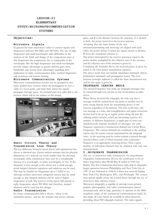 8 7
LESSON:21
ELEMENTARY
STUDY:MICROWAVECOMMUNICATION
SYSTEMS
UNIT IV
ELEMENTARY STUDY
Objectives:
Microwave Signals
In general the term ‘microwave’ refers to current signals with
frequencies between 300 MHz and 300 GHz. The use of high
frequencies and small wavelengths adds difficulties in the
analysis of the fields and design of the components since at
this frequencies the components size is comparable to the
wavelength. But the high frequencies and small wavelengths
provide unique advantages as greater antenna gain, more
bandwidth and several more advantages regarding their
application in radar, communication links, medical diagnostics
and treatment and remote sensing.
Microwave Communication Systems
Microwave communication systems can be grouped in two
types: guided wave systems where the propagation is over a
cable or a wave-guide, and radio links where the signals
propagate through space. An essential part of a radio link is the
receiver which will be the subject of this design.
Basic Circuit Theory and
Transmission Line Theory
The key difference between circuit theory and transmission line
theory is electrical size. Circuit analysis assumes that the physical
dimensions of a network are much smaller than the electrical
wavelength, while transmission lines may be a considerable
fraction of a wavelength, or many wavelengths, in size. If the
frequency is low enough or the circuit size is small enough,
actual lumped elements capacitors and inductors can be used.
This may be feasible for frequencies up to 1 GHz or so,
although modern microwave integrated circuits may be small
enough so that lumped elements can be used at higher
frequencies as well. The receiver of this report will operate at
radio frequencies, about 900 MHz and therefore, lumped
elements will be used for this design.
Radio Transmission
In a basic communication link is shown , where is the
transmitter power, and are the transmit and receive antenna
gains, and R is the distance between the antennas. It is desired
to find , the power received at the receiver antenna.
Assuming that the main beams of the two
antennas(transmitting and receiving) are aligned with each
other, the power density S (watts per square meter) at distance
R from the transmitter antenna is:
The power intercepted by the receiver antenna is equal to the
power density multiplied by the effective area of the antenna.
and the effective area of the antenna is given by:
Combining the formulas above, the received power is given by:
which is the Friis power transmission equation.
The above result does not include impedance mismatch effects,
polarization mismatch and propagation losses. The loss
between isotropic radiators is called the basic transmission loss
and for free space is given by:
TELEGRAPH CARRIER MEDIA
The electrical impulses that make up telegraph messages may
be carried through wire circuits or may be broadcast as radio
waves.
When Morse invented the telegraph, the only way that a
message could be carried from one point to another was by
wires strung directly from the transmitting device to the
receiver, regardless of the distance. The wire could carry only
one message at a time, and reamplification and signal correction
devices had to be set up at regular points along the line. By
utilizing carrier currents, which are alternating currents of a
number of different frequencies, a single pair of wires can
simultaneously transmit hundreds of messages, for each
frequency represents a transmission channel (see Carrier Wave;
Frequency). The various channels are combined at the sending
station into the carrier current transmitted by the telegraph
wires. At the receiving end the carrier current is passed through
electrical filters, each of which transmits only a particular
frequency to an appropriate receiving device. Thus, a great
number of individual channels may be obtained with only one
electrical circuit.
V .MICROWAVE TRANSMISSION
The use of microwave radio transmission for long-distance
telegraphic communication all over the world grew to be of
major importance after World War II ended in 1945 (see
Radar). The first commercial microwave radio link in telegraphy
began operation between Philadelphia and New York City in
1947. It was followed in 1948 by a three-way network linking
New York City, Washington, D.C., and Pittsburgh. The system
then spread rapidly across the United States through the use of
microwave relay antenna towers.
Microwave telegraphy is capable of carrying vocal, printed,
graphic, photographic, and video communication almost
instantaneously and in large quantities. It operates in the 4000-
megahertz range of the commercial communications band. In
this range, 40 voice bands are available in either direction,
providing about 800 telegraph channels. The radio signals
 
