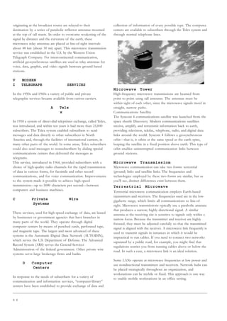 8 8
originating at the broadcast source are relayed to their
destination by a series of parabolic reflector antennas mounted
at the top of tall masts. In order to overcome weakening of the
signal by distance and the curvature of the earth, these
microwave relay antennas are placed at line-of-sight intervals
about 48 km (about 30 mi) apart. This microwave transmission
service was established in the U.S. by the Western Union
Telegraph Company. For intercontinental communication,
artificial geosynchronous satellites are used as relay antennas for
voice, data, graphic, and video signals between ground-based
stations.
V MODERN
I TELEGRAPH SERVICES
In the 1950s and 1960s a variety of public and private
telegraphic services became available from various carriers.
A Tele
x
In 1958 a system of direct-dial teleprinter exchange, called Telex,
was introduced, and within ten years it had more than 25,000
subscribers. The Telex system enabled subscribers to send
messages and data directly to other subscribers in North
America and, through the facilities of international carriers, in
many other parts of the world. In some areas, Telex subscribers
could also send messages to nonsubscribers by dialing special
communications centers that delivered the messages as
telegrams.
This service, introduced in 1964, provided subscribers with a
choice of high-quality radio channels for the rapid transmission
of data in various forms, for facsimile and other record
communications, and for voice communication. Improvements
to the system made it possible to achieve high-speed
transmission—up to 5000 characters per second—between
computers and business machines.
C Private Wire
Systems
These services, used for high-speed exchange of data, are leased
by businesses or government agencies that have branches in
many parts of the world. They operate through digital
computer centers by means of punched cards, perforated tape,
and magnetic tape. The largest and most advanced of these
systems is the Automatic Digital Data Network (AUTODIN),
which serves the U.S. Department of Defense. The Advanced
Record System (ARS) serves the General Services
Administration of the federal government. Other private wire
systems serve large brokerage firms and banks.
D Computer
Centers
In response to the needs of subscribers for a variety of
communication and information services, “computer-library”
centers have been established to provide exchange of data and
collection of information of every possible type. The computer
centers are available to subscribers through the Telex system and
through normal telephone lines.
Microwave Tower
High-frequency microwave transmissions are beamed from
point to point using tall antennas. The antennas must be
within sight of each other, since the microwave signals travel in
straight, narrow paths.
Communications Satellite
The Syncom 4 communications satellite was launched from the
space shuttle Discovery. Modern communications satellites
receive, amplify, and retransmit information back to earth,
providing television, telefax, telephone, radio, and digital data
links around the world. Syncom 4 follows a geosynchronous
orbit—that is, it orbits at the same speed as the earth spins,
keeping the satellite in a fixed position above earth. This type of
orbit enables uninterrupted communication links between
ground stations.
Microwave Transmissiom
Microwave communication can take two forms: terrestrial
(ground) links and satellite links. The frequencies and
technologies employed by these two forms are similar, but as
you’ll see, distinct differences exist between them.
Terrestrial Microwave
Terrestrial microwave communication employs Earth-based
transmitters and receivers. The frequencies used are in the low-
gigahertz range, which limits all communications to line-of-
sight. Microwave transmissions typically use a parabolic antenna
that produces a narrow, highly directional signal. A similar
antenna at the receiving site is sensitive to signals only within a
narrow focus. Because the transmitter and receiver are highly
focused, they must be adjusted carefully so that the transmitted
signal is aligned with the receiver. A microwave link frequently is
used to transmit signals in instances in which it would be
impractical to run cables. If you need to connect two networks
separated by a public road, for example, you might find that
regulations restrict you from running cables above or below the
road. In such a case, a microwave link is an ideal solution.
Some LANs operate at microwave frequencies at low power and
use nondirectional transmitters and receivers. Network hubs can
be placed strategically throughout an organization, and
workstations can be mobile or fixed. This approach is one way
to enable mobile workstations in an office setting.
 