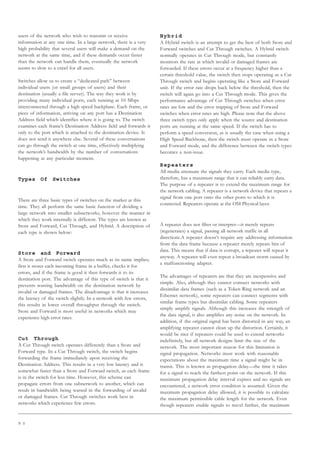 9 0
users of the network who wish to transmit or receive
information at any one time. In a large network, there is a very
high probability that several users will make a demand on the
network at the same time, and if these demands occur faster
than the network can handle them, eventually the network
seems to slow to a crawl for all users.
Switches allow us to create a “dedicated path” between
individual users (or small groups of users) and their
destination (usually a file server). The way they work is by
providing many individual ports, each running at 10 Mbps
interconnected through a high speed backplane. Each frame, or
piece of information, arriving on any port has a Destination
Address field which identifies where it is going to. The switch
examines each frame’s Destination Address field and forwards it
only to the port which is attached to the destination device. It
does not send it anywhere else. Several of these conversations
can go through the switch at one time, effectively multiplying
the network’s bandwidth by the number of conversations
happening at any particular moment.
Types Of Switches
There are three basic types of switches on the market at this
time. They all perform the same basic function of dividing a
large network into smaller subnetworks, however the manner in
which they work internally is different. The types are known as
Store and Forward, Cut Through, and Hybrid. A description of
each type is shown below:
Store and Forward
A Store and Forward switch operates much as its name implies;
first it stores each incoming frame in a buffer, checks it for
errors, and if the frame is good it then forwards it to its
destination port. The advantage of this type of switch is that it
prevents wasting bandwidth on the destination network by
invalid or damaged frames. The disadvantage is that it increases
the latency of the switch slightly. In a network with few errors,
this results in lower overall throughput through the switch.
Store and Forward is most useful in networks which may
experience high error rates.
Cut Through
A Cut Through switch operates differently than a Store and
Forward type. In a Cut Through switch, the switch begins
forwarding the frame immediately upon receiving the
Destination Address. This results in a very low latency and is
somewhat faster than a Store and Forward switch, as each frame
is in the switch for less time. However, this scheme can
propagate errors from one subnetwork to another, which can
result in bandwidth being wasted in the forwarding of invalid
or damaged frames. Cut Through switches work best in
networks which experience few errors.
Hybrid
A Hybrid switch is an attempt to get the best of both Store and
Forward switches and Cut Through switches. A Hybrid switch
normally operates in Cut Through mode, but constantly
monitors the rate at which invalid or damaged frames are
forwarded. If these errors occur at a frequency higher than a
certain threshold value, the switch then stops operating as a Cut
Through switch and begins operating like a Store and Forward
unit. If the error rate drops back below the threshold, then the
switch will again go into a Cut Through mode. This gives the
performance advantage of Cut Through switches when error
rates are low and the error trapping of Store and Forward
switches when error rates are high. Please note that the above
three switch types only apply when the source and destination
ports are running at the same speed. If the switch has to
perform a speed conversion, as is usually the case when using a
High Speed Backbone, then the switch must operate in a Store
and Forward mode, and the difference between the switch types
becomes a non-issue.
Repeaters
All media attenuate the signals they carry. Each media type,
therefore, has a maximum range that it can reliably carry data.
The purpose of a repeater is to extend the maximum range for
the network cabling. A repeater is a network device that repeats a
signal from one port onto the other ports to which it is
connected. Repeaters operate at the OSI Physical layer.
A repeater does not filter or interpret—it merely repeats
(regenerates) a signal, passing all network traffic in all
directions.A repeater doesn’t require any addressing information
from the data frame because a repeater merely repeats bits of
data. This means that if data is corrupt, a repeater will repeat it
anyway. A repeater will even repeat a broadcast storm caused by
a malfunctioning adapter.
The advantages of repeaters are that they are inexpensive and
simple. Also, although they cannot connect networks with
dissimilar data frames (such as a Token Ring network and an
Ethernet network), some repeaters can connect segments with
similar frame types but dissimilar cabling. Some repeaters
simply amplify signals. Although this increases the strength of
the data signal, it also amplifies any noise on the network. In
addition, if the original signal has been distorted in any way, an
amplifying repeater cannot clean up the distortion. Certainly, it
would be nice if repeaters could be used to extend networks
indefinitely, but all network designs limit the size of the
network. The most important reason for this limitation is
signal propagation. Networks must work with reasonable
expectations about the maximum time a signal might be in
transit. This is known as propagation delay—the time it takes
for a signal to reach the farthest point on the network. If this
maximum propagation delay interval expires and no signals are
encountered, a network error condition is assumed. Given the
maximum propagation delay allowed, it is possible to calculate
the maximum permissible cable length for the network. Even
though repeaters enable signals to travel farther, the maximum
 