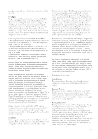 9 1
propagation delay still sets a limit to the maximum size of the
network.
Bridges
Bridges can extend the maximum size of a network. Bridges
operate at the MAC sublayer of the OSI Data Link layer .A
repeater passes on all signals that it receives. A bridge, on the
other hand, is more selective and passes only those signals
targeted for a computer on the other side. A bridge can make
this determination because each device on the network is
identified by a unique address. Each packet that is transmitted
bears the address of the device to which it should be delivered.
The process works as follows:
1. The bridge receives every packet on LAN A and LAN B.
2. The bridge learns from the packets which device addresses are
located on LAN A and which are on LAN B. The bridge then
builds a table with this information.
3. Packets on LAN A that are addressed to devices on LAN A
are discarded, as are packets on LAN B that are addressed to
devices on LAN B. These packets can be delivered without the
help of the bridge.
4. Packets on LAN A addressed to devices on LAN B are re-
transmitted to LAN B for delivery. Similarly, the appropriate
packets on LAN B are retransmitted to LAN A.
On older bridges, the network administrator had to manually
configure the address tables. Newer bridges are called learning
bridges. Learning bridges function as described in step 2,
automatically updating their address tables as devices are added
to or re-moved from the network.
Bridges accomplish several things. First, they divide busy
networks into smaller segments. If the network is designed so
that most packets can be delivered without crossing a bridge,
traffic on the individual network segments can be reduced.
Bridges also can extend the physical size of a network.
Although the individual segments still are restricted by the
maximum sizeimposed by the network design limits, bridges
enable network designers to stretch the distances between
segments and extend the overall size of the network.
Bridges, however, cannot join dissimilar types of LANs. This is
because bridges depend on the physical addresses of devices.
Physical device addresses are functions of the Data Link layer,
and different Data Link layer protocols are used for each type of
net-work. A bridge, therefore, cannot be used to join an
Ethernet segment to a Token Ring segment.
Bridges sometimes are also used to link a LAN segment
through a synchronous modem connection to another LAN
segment at a remote location. A so-called remote bridge
minimizes modem traffic by filtering signals that won’t need to
cross the modem line
Routers
Routers organize a large network in terms of logical network
segments. Each network segment is assigned an address so that
every packet has both a destination network address and a
destination device address. Recall that an internetwork consists
of two or more logically separate but physically connected
networks. By this definition, any network segmented with
routers is an internetwork. Routers are more “intelligent” than
bridges. Not only do routers build tables of network locations,
but they also use algorithms to determine the most efficient
path for sending a packet to any given network. Even if a
particular network segment isn’t directly attached to the router,
the router knows the best way to send a packet to a device on
that network. One consequence of all the processing a router
performs on a packet is that routers generally are slower than
bridges. You can use routers to divide large, busy LANs into
smaller segments, much as you can use bridges.
Routers also can connect different network types. The protocols
used to send data through a router must be specifically designed
to support routing functions. IP, IPX, and DDP (the AppleTalk
Network-layer protocol) are routable protocols. NetBEUI is a
nonroutable protocol. Because routers can determine route
efficiencies, they usually are employed to connect a LAN to a
wide area network (WAN). WANs frequently are designed with
multiple paths, and routers can ensure that the various paths are
used most efficiently.
The Network layer functions independently of the physical
cabling system and the cabling system protocols, independently
that is, of the Physical and Data Link layers. This is the reason
that routers easily can translate packets between different cabling
systems. Bridges, on the other hand, cannot translate packets in
this way because they function at the Data Link layer, which is
closely tied to physical specifications.
Routers come in two types: .
Static Routers.
These routers do not determine paths. Instead, you must
configure the routing table, specifying potential routes for
packets.
Dynamic Routers.
These routers have the capability to determine routes (and to
find the optimum path among redundant routes) based on
packet information and information obtained from other
routers.To determine the best path for a packet, routers employ
some form of routing algorithm.
Routing Algorithms
Routing refers to the process of forwarding messages through
switching networks. In some cases, routing information is
programmed into the switching devices. However,
preprogrammed switches cannot adjust to changing network
conditions. Most routing devices, therefore, are dynamic, which
means that they have the capability of discovering routes
through the internetwork and then storing the route
information in route tables. Route tables do not store only path
information. They also store estimates of the time taken to
send a message through a given route. This time estimate is
known as the cost of a particular path.
 