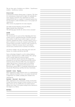 9 3
The two basic types of modems are as follows: . Asynchronous
modems . Synchronous modems
Overview
Communication between distant points is expensive. The faster
the communication channel and the higher the bandwidth the
more expensive it becomes. Few organisations can afford
dedicated WAN links so a number of commercial options have
been developed to enable affordable access to most people and
organisations.
These services are grouped into two main categories:
The Public Switched Telephone Network( PSTN)
Digital subsciber lines( leased lines)
The following pages decsribe the various services associated
PSTN
Dial-up services.
The customer pays on a per-use basis. Subscribers don’t have
exclusive access to a particular data path. The PSTN maintains
large numbers of paths but not nearly enough to service all
customers simultaneously. When a customer requests service, a
path is switched in to service the customer’s needs. When the
customer hangs up, the path is reused for other customers. In
situations in which the customer doesn’t need full-time
network access, switched service is extremely cost-effective.
An obvious example is the way many home user’s access the
Internet via a modem and dial into their ISP.
Newer technologies designed to use the existing telephone
wiring are collectively known as xDSL and they offer a dial-up
service at greatly improved connection speeds.
Two very important network protocols that haven’t been
mentioned yet are the Point to Point Protocol( PPP) and the
Serial Line Internet Protocol( SLIP). They were designed to
support dial-up access to networks based on the Internet
protocols. SLIP is a simple protocol that functions at the
Physical layer, whereas PPP is a considerably enhanced protocol
that provides Physical layer and Data Link layer functionality.
Leased Line Types
When organisations require full-time access to a communication
path, a dedicated, leased line serves as one option. Several levels
of digital lines are available, including those detailed in the
following list:
Packet Routed Services
Many organizations must communicate among several points.
Leasing a line between each pair of points can prove too costly.
Many services now are available that route packets between
different sites. Some of the packet-routing services discussed in
this chapter are as follows
NOTES:
 