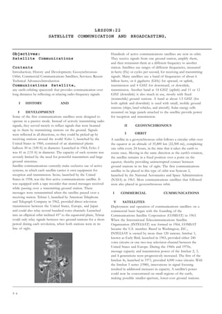 9 4
LESSON:22
SATELLITE COMMUNICATION AND BROADCASTING,
Objectives:
Satellite Communications
Contents
Introduction; History and Development; Geosynchronous
Orbit; Commercial Communications Satellites; Services; Recent
Technical Advances.Introduction
Communications Satellite,
any earth-orbiting spacecraft that provides communication over
long distances by reflecting or relaying radio-frequency signals.
I HISTORY AND
I DEVELOPMENT
Some of the first communications satellites were designed to
operate in a passive mode. Instead of actively transmitting radio
signals, they served merely to reflect signals that were beamed
up to them by transmitting stations on the ground. Signals
were reflected in all directions, so they could be picked up by
receiving stations around the world. Echo 1, launched by the
United States in 1960, consisted of an aluminized plastic
balloon 30 m (100 ft) in diameter. Launched in 1964, Echo 2
was 41 m (135 ft) in diameter. The capacity of such systems was
severely limited by the need for powerful transmitters and large
ground antennas.
Satellite communications currently make exclusive use of active
systems, in which each satellite carries it own equipment for
reception and transmission. Score, launched by the United
States in 1958, was the first active communications satellite. It
was equipped with a tape recorder that stored messages received
while passing over a transmitting ground station. These
messages were retransmitted when the satellite passed over a
receiving station. Telstar 1, launched by American Telephone
and Telegraph Company in 1962, provided direct television
transmission between the United States, Europe, and Japan
and could also relay several hundred voice channels. Launched
into an elliptical orbit inclined 45° to the equatorial plane, Telstar
could only relay signals between two ground stations for a short
period during each revolution, when both stations were in its
line of sight.
Hundreds of active communications satellites are now in orbit.
They receive signals from one ground station, amplify them,
and then retransmit them at a different frequency to another
station. Satellites use ranges of different frequencies, measured
in hertz (Hz) or cycles per second, for receiving and transmitting
signals. Many satellites use a band of frequencies of about 6
billion hertz, or 6 gigahertz (GHz) for upward, or uplink,
transmission and 4 GHZ for downward, or downlink,
transmission. Another band at 14 GHZ (uplink) and 11 or 12
GHZ (downlink) is also much in use, mostly with fixed
(nonmobile) ground stations. A band at about 1.5 GHZ (for
both uplink and downlink) is used with small, mobile ground
stations (ships, land vehicles, and aircraft). Solar energy cells
mounted on large panels attached to the satellite provide power
for reception and transmission.
II GEOSYNCHRONOUS
I ORBIT
A satellite in a geosynchronous orbit follows a circular orbit over
the equator at an altitude of 35,800 km (22,300 mi), completing
one orbit every 24 hours, in the time that it takes the earth to
rotate once. Moving in the same direction as the earth’s rotation,
the satellite remains in a fixed position over a point on the
equator, thereby providing uninterrupted contact between
ground stations in its line of sight. The first communications
satellite to be placed in this type of orbit was Syncom 2,
launched by the National Aeronautics and Space Administration
(NASA) in 1963. Most communications satellites that followed
were also placed in geosynchronous orbit.
I COMMERCIAL CUMMUNICATIONS
V SATELLITES
Deployment and operation of communications satellites on a
commercial basis began with the founding of the
Communications Satellite Corporation (COMSAT) in 1963.
When the International Telecommunications Satellite
Organization (INTELSAT) was formed in 1964, COMSAT
became the U.S. member. Based in Washington, D.C.,
INTELSAT is owned by more than 120 nations. Intelsat 1,
known as Early Bird, launched in 1965, provided either 240
voice circuits or one two-way television channel between the
United States and Europe. During the 1960s and 1970s,
message capacity and transmission power of the Intelsat 2, 3,
and 4 generations were progressively increased. The first of the
Intelsat 4s, launched in 1971, provided 4,000 voice circuits. With
the Intelsat 5 series (1980), innovations in signal focusing
resulted in additional increases in capacity. A satellite’s power
could now be concentrated on small regions of the earth,
making possible smaller-aperture, lower-cost ground stations.
 