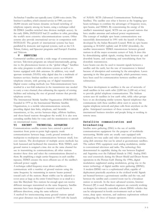 9 5
An Intelsat 5 satellite can typically carry 12,000 voice circits. The
Intelsat 6 satellites, which entered service in 1989, can carry
24,000 circuits and feature dynamic on-board switching of
telephone capacity among six beams, using a technique called
SS-TDMA (satellite-switched time division multiple access). In
the early 2000s, INTELSAT had 21 satellites in orbit, providing
the world’s most extensive telecommunications system. Other
systems also provide international service in competition with
INTELSAT. The growth of international systems has been
paralleled by domestic and regional systems, such as the U.S.
Telstar, Galaxy, and Spacenet programs and Europe’s Eutelsat
and Telecom.
V SERVICES
Commercial satellites provide a wide range of communications
services. Television programs are relayed internationally, giving
rise to the phenomenon known as the “global village.” Satellites
also relay programs to cable television systems as well as to
homes equipped with dish antennas. In addition, very small
aperture terminals (VSATs) relay digital data for a multitude of
business services. Intelsat satellites now carry over 100,000
telephone circuits, with growing use of digital transmission.
Digital source coding methods (see Telecommunications) have
resulted in a ten-fold reduction in the transmission rate needed
to carry a voice channel, thus enhancing the capacity of existing
facilities and reducing the size of ground stations that provide
telephone service.
The International Mobile Satellite Organization (INMARSAT),
founded in 1979 as the International Maritime Satellite
Organization, is a mobile telecommunications network,
providing digital data links, telephone, and facsimile
transmission, or fax, service between ships, offshore facilities,
and shore-based stations throughout the world. It is also now
extending satellite links for voice and fax transmission to aircraft
on international routes.
VI RECENT TECHNICAL ADVANCES
Communications satellite systems have entered a period of
transition from point-to-point high-capacity trunk
communications between large, costly ground terminals to
multipoint-to-multipoint communications between small, low-
cost stations. The development of multiple access methods has
both hastened and facilitated this transition. With TDMA, each
ground station is assigned a time slot on the same channel for
use in transmitting its communications; all other stations
monitor these slots and select the communications directed to
them. By amplifying a single carrier frequency in each satellite
repeater, TDMA ensures the most efficient use of the satellite’s
onboard power supply.
A technique called frequency reuse allows satellites to
communicate with a number of ground stations using the
same frequency by transmitting in narrow beams pointed
toward each of the stations. Beam widths can be adjusted to
cover areas as large as the entire United States or as small as a
state like Maryland. Two stations far enough apart can receive
different messages transmitted on the same frequency. Satellite
antennas have been designed to transmit several beams in
different directions, using the same reflector.
A method for interconnecting many ground stations spread
over great distances was demonstrated in 1993 with the launch
of NASA’s ACTS (Advanced Communications Technology
Satellite). The satellite uses what is known as the hopping spot
beam technique to combine the advantages of frequency reuse,
spot beams, and TDMA. By concentrating the energy of the
satellite’s transmitted signal, ACTS can use ground stations that
have smaller antennas and reduced power requirements.
The concept of multiple spot beam communications was
successfully demonstrated in 1991 with the launch of Italsat,
developed by the Italian Research Council. With six spot beams
operating at 30 GHZ (uplink) and 20 GHZ (downlink), the
satellite interconnects TDMA transmissions between ground
stations in all the major economic centers of Italy. It does this
by demodulating uplink signals, routing them between up- and
downlink beams, and combining and remodulating them for
downlink transmission.
Laser beams can also be used to transmit signals between a
satellite and the earth, but the rate of transmission is limited
because of absorption and scattering by the atmosphere. Lasers
operating in the blue-green wavelength, which penetrates water,
have been used for communication between satellites and
submarines.
The latest development in satellites is the use of networks of
small satellites in low earth orbit (2,000 km (1,200 mi) or less)
to provide global telephone communication. The Iridium
system uses 66 satellites in low earth orbit, while other groups
have or are developing similar systems. Special telephones that
communicate with these satellites allow users to access the
regular telephone network and place calls from anywhere on the
globe. Anticipated customers of these systems include
international business travelers and people living or working in
remote areas.
Satellite communication and
broadasting
Satellite news gathering (SNG) is the use of mobile
communications equipment for the purpose of worldwide
newscasting. Mobile units are usually vans equipped with
advanced, two-way audio and video transmitters and receivers,
using dish antennas that can be aimed at geostationary satellites.
The earliest SNG equipment used analog modulation, similar
to conventional television and radio. The technology first
demonstrated its capability during the war between England
and Argentina over the Falkland Islands in 1982. Analog SNG
was used extensively during the Desert Shield and Desert Storm
operations in the Persian Gulf. During the 1990s, digital
modulation supplanted analog modulation, giving rise to the
newer technology of digital satellite news gathering (DSNG).
A modern DSNG van is a sophisticated affair, capable of
deployment practically anywhere in the civilized world. Signals
are beamed between a geostationary satellite and the van, and
between the satellite and a control room run by a broadcast
station or network. In the most advanced systems, Internet
Protocol (IP) is used. Broadcast engineers are currently working
on designs for remotely controlled, robotic DSNG vehicles that
can be teleoperated in hostile environments such as battle
zones, deep space missions, and undersea explorations without
endangering the lives of human operators.
 