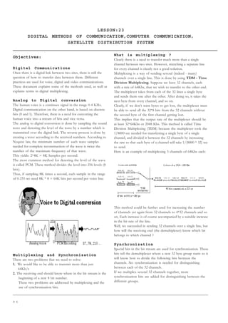 9 6
LESSON:23
DIGITAL METHODS OF COMMUNICATION,COMPUTER COMMUNICATION,
SATELLITE DISTRIBUTION SYSTEM
Objectives:
Digital Communications
Once there is a digital link between two sites, there is still the
question of how to transfer data between them. Different
practices are used for voice, digital and video communications.
These document explains some of the methods used, as well as
explains terms in digital multiplexing.
Analog to Digital conversion
The human voice is a continues signal in the range 0-4 KHz.
Digital communication on the other hand, is based on discrete
bits (0 and 1). Therefore, there is a need for converting the
human voice into a stream of bits and vice versa.
The analog to digital conversion is done by sampling the sound
wave and denoting the level of the wave by a number which is
transmitted over the digital link. The reverse process is done by
creating a wave according to the received numbers. According to
Nyquist law, the minimum number of such wave samples
needed for complete reconstruction of the wave is twice the
number of the maximum frequency of that wave.
This yields: 2*4K = 8K Samples per second.
The most common method for denoting the level of the wave
is called PCM. These method divides the level into 256 levels (8
bits).
Thus, if sampling 8K times a second, each sample in the range
of 0-255 we need 8K * 8 = 64K bits per second per voice line.
Multiplexing and Synchronization
There are two problems that we need to solve:
1. We would like to be able to transmit more than just
64Kb/s
2. The receiving end should know where in the bit stream is the
beginning of a new 8 bit number.
These two problems are addressed by multiplexing and the
use of synchronization bits.
What is multiplexing ?
Clearly there is a need to transfer much more than a single
channel between two sites. However, stretching a separate line
for every channel is clearly not a good solution.
Multiplexing is a way of sending several (indeed - many)
channels over a single line. This is done by using TDM - Time
Division Multiplexing. Suppose we have 32 channels, each
with a rate of 64Kbs, that we wish to transfer to the other end.
The multiplexer takes from each of the 32 lines a single byte
and sends them one after the other. After doing so, it takes the
next byte from every channel, and so on.
Clearly, if we don’t want bytes to get lost, the multiplexer must
be able to send all the 32*8 bits from the 32 channels without
the second byte of the first channel getting lost.
This implies that the output rate of the multiplexer should be
at least 32*64Kbs or 2048 Kbs. This method is called Time
Division Multiplexing (TDM) because the multiplexer took the
1/8000 sec needed for transferring a single byte of a single
channel, and divided it between the 32 channels by increasing
the rate so that each byte of a channel will take 1/(8000 * 32) sec
to send.
Here is an example of multiplexing 3 channels of 64Kbs each:
This method could be further used for increasing the number
of channels yet again from 32 channels to 4*32 channels and so
on. Each increase is of course accompanied by a suitable increase
in the bit rate of the line.
Well, we succeeded in sending 32 channels over a single line, but
how will the receiving end (the demultiplexer) know which bit
belongs to which channel ?
Synchronization
Special bits in the bit stream are used for synchronization. These
bits tell the demultiplexer where a new 32 byte group starts so it
will know how to divide the following bits between the
channels. No synchronization is needed for distinguishing
between each of the 32 channels.
If we multiplex several 32 channels together, more
synchronization bits are added for distinguishing between the
different groups.
 
