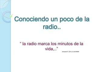 Conociendo un poco de la
        radio..

 “ la radio marca los minutos de la
               vida,..”Jacques H. De La Lacreitelle
 