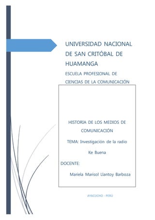 UNIVERSIDAD NACIONAL
DE SAN CRITÓBAL DE
HUAMANGA
ESCUELA PROFESIONAL DE
CIENCIAS DE LA COMUNICACIÓN
AYACUCHO - PERÚ
HISTORIA DE LOS MEDIOS DE
COMUNICACIÓN
TEMA: Investigación de la radio
Ke Buena
DOCENTE:
Mariela Marisol Llantoy Barboza
 