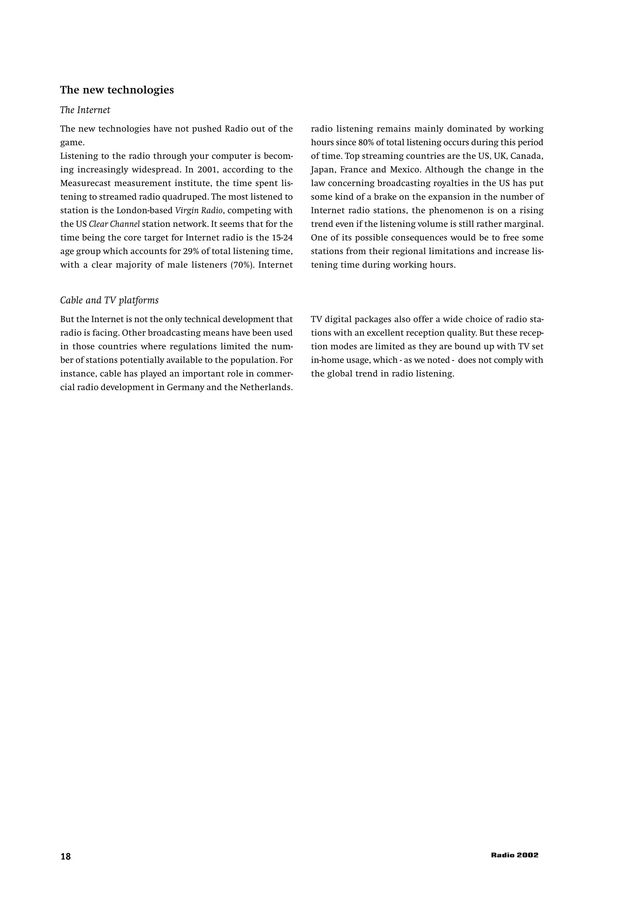 The new technologies
The Internet
The new technologies have not pushed Radio out of the          radio listening remains mainly dominated by working
game.                                                          hours since 80% of total listening occurs during this period
Listening to the radio through your computer is becom-         of time. Top streaming countries are the US, UK, Canada,
ing increasingly widespread. In 2001, according to the         Japan, France and Mexico. Although the change in the
Measurecast measurement institute, the time spent lis-         law concerning broadcasting royalties in the US has put
tening to streamed radio quadruped. The most listened to       some kind of a brake on the expansion in the number of
station is the London-based Virgin Radio, competing with       Internet radio stations, the phenomenon is on a rising
the US Clear Channel station network. It seems that for the    trend even if the listening volume is still rather marginal.
time being the core target for Internet radio is the 15-24     One of its possible consequences would be to free some
age group which accounts for 29% of total listening time,      stations from their regional limitations and increase lis-
with a clear majority of male listeners (70%). Internet        tening time during working hours.


Cable and TV platforms
But the Internet is not the only technical development that    TV digital packages also offer a wide choice of radio sta-
radio is facing. Other broadcasting means have been used       tions with an excellent reception quality. But these recep-
in those countries where regulations limited the num-          tion modes are limited as they are bound up with TV set
ber of stations potentially available to the population. For   in-home usage, which - as we noted - does not comply with
instance, cable has played an important role in commer-        the global trend in radio listening.
cial radio development in Germany and the Netherlands.




18                                                                                                           Radio 2002
 