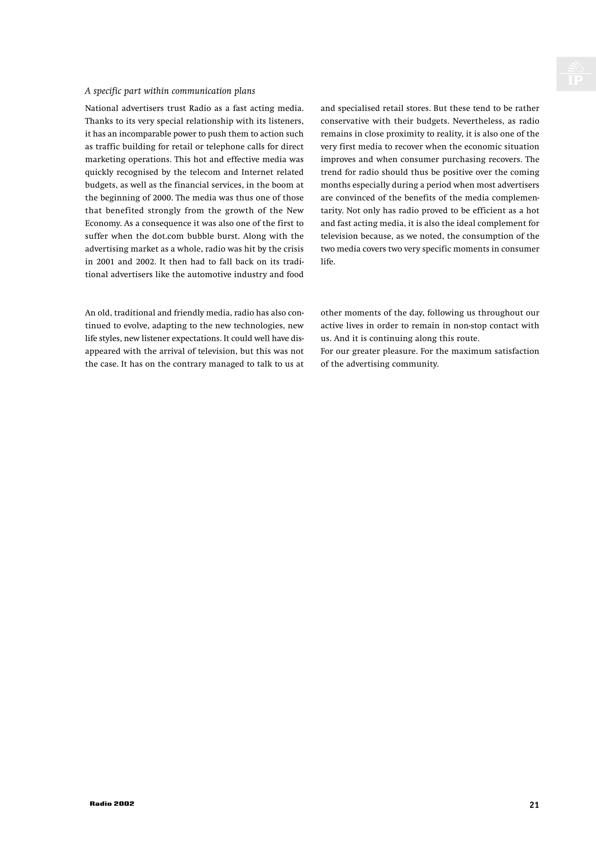 A specific part within communication plans
National advertisers trust Radio as a fast acting media.          and specialised retail stores. But these tend to be rather
Thanks to its very special relationship with its listeners,       conservative with their budgets. Nevertheless, as radio
it has an incomparable power to push them to action such          remains in close proximity to reality, it is also one of the
as traffic building for retail or telephone calls for direct      very first media to recover when the economic situation
marketing operations. This hot and effective media was            improves and when consumer purchasing recovers. The
quickly recognised by the telecom and Internet related            trend for radio should thus be positive over the coming
budgets, as well as the financial services, in the boom at        months especially during a period when most advertisers
the beginning of 2000. The media was thus one of those            are convinced of the benefits of the media complemen-
that benefited strongly from the growth of the New                tarity. Not only has radio proved to be efficient as a hot
Economy. As a consequence it was also one of the first to         and fast acting media, it is also the ideal complement for
suffer when the dot.com bubble burst. Along with the              television because, as we noted, the consumption of the
advertising market as a whole, radio was hit by the crisis        two media covers two very specific moments in consumer
in 2001 and 2002. It then had to fall back on its tradi-          life.
tional advertisers like the automotive industry and food



An old, traditional and friendly media, radio has also con-       other moments of the day, following us throughout our
tinued to evolve, adapting to the new technologies, new           active lives in order to remain in non-stop contact with
life styles, new listener expectations. It could well have dis-   us. And it is continuing along this route.
appeared with the arrival of television, but this was not         For our greater pleasure. For the maximum satisfaction
the case. It has on the contrary managed to talk to us at         of the advertising community.




 Radio 2002                                                                                                                21
 
