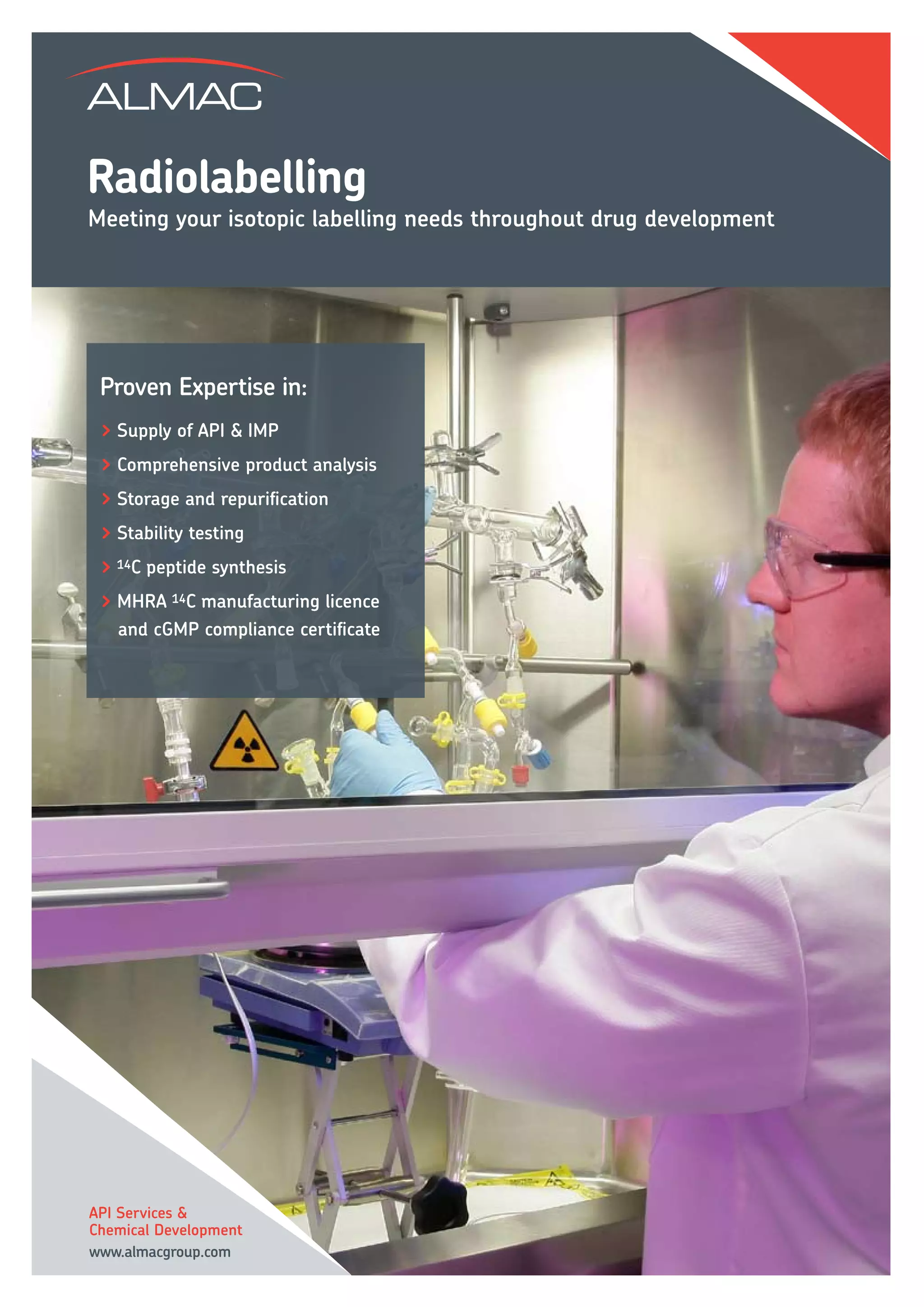 Radiolabelling
Meeting your isotopic labelling needs throughout drug development




 > Supply of API & IMP
 > Comprehensive product analysis
 > Storage and repurification
 > Stability testing
 > 14C peptide synthesis
 > MHRA 14C manufacturing licence
   and cGMP compliance certificate




API Services &
Chemical Development
www.almacgroup.com
 