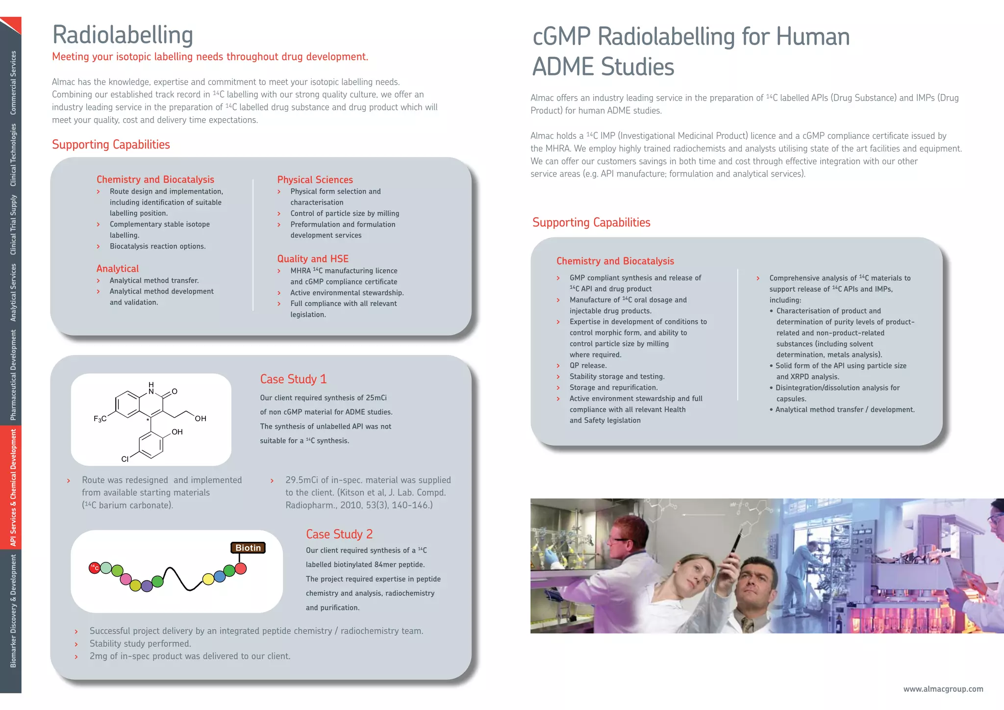 Radiolabelling                                                                                                       cGMP Radiolabelling for Human
                                      Meeting your isotopic labelling needs throughout drug development.
                                                                                                                                                           ADME Studies
Commercial Services




                                      Almac has the knowledge, expertise and commitment to meet your isotopic labelling needs.
                                      Combining our established track record in 14C labelling with our strong quality culture, we offer an                 Almac offers an industry leading service in the preparation of 14C labelled APIs (Drug Substance) and IMPs (Drug
                                      industry leading service in the preparation of 14C labelled drug substance and drug product which will               Product) for human ADME studies.
                                      meet your quality, cost and delivery time expectations.
Clinical Technologies




                                                                                                                                                           Almac holds a 14C IMP (Investigational Medicinal Product) licence and a cGMP compliance certificate issued by
                                      Supporting Capabilities                                                                                              the MHRA. We employ highly trained radiochemists and analysts utilising state of the art facilities and equipment.
                                                                                                                                                           We can offer our customers savings in both time and cost through effective integration with our other
                                                                                                                                                           service areas (e.g. API manufacture; formulation and analytical services).
                                                    Chemistry and Biocatalysis                        Physical Sciences
                                                    >   Route design and implementation,              >    Physical form selection and
Clinical Trial Supply




                                                        including identification of suitable               characterisation
                                                        labelling position.                           >    Control of particle size by milling
                                                    >   Complementary stable isotope                  >    Preformulation and formulation                  Supporting Capabilities
                                                        labelling.                                         development services
                                                    >   Biocatalysis reaction options.
                                                                                                      Quality and HSE                                            Chemistry and Biocatalysis
                                                    Analytical
Analytical Services




                                                                                                      >    MHRA 14C manufacturing licence
                                                    >   Analytical method transfer.                                                                              >   GMP compliant synthesis and release of           >   Comprehensive analysis of 14C materials to
                                                                                                           and cGMP compliance certificate
                                                                                                                                                                     14C API and drug product
                                                    >   Analytical method development                 >    Active environmental stewardship.                                                                              support release of 14C APIs and IMPs,
                                                        and validation.                                                                                          >   Manufacture of 14C oral dosage and                   including:
                                                                                                      >    Full compliance with all relevant
                                                                                                                                                                     injectable drug products.                            • Characterisation of product and
                                                                                                           legislation.
                                                                                                                                                                 >   Expertise in development of conditions to              determination of purity levels of product-
                                                                                                                                                                     control morphic form, and ability to                   related and non-product-related
Pharmaceutical Development




                                                                                                                                                                     control particle size by milling                       substances (including solvent
                                                                                                                                                                     where required.                                        determination, metals analysis).
                                                                                                                                                                 >   QP release.                                          • Solid form of the API using particle size
                                                                                               Case Study 1                                                      >   Stability storage and testing.                         and XRPD analysis.
                                                                                                                                                                 >   Storage and repurification.                          • Disintegration/dissolution analysis for
                                                                                               Our client required synthesis of 25mCi                            >   Active environment stewardship and full                capsules.
                                                                                               of non cGMP material for ADME studies.                                compliance with all relevant Health                  • Analytical method transfer / development.
                                                                                                                                                                     and Safety legislation
                                                                                               The synthesis of unlabelled API was not
API Services & Chemical Development




                                                                                               suitable for a 14C synthesis.




                                         >       Route was redesigned and implemented             >       29.5mCi of in-spec. material was supplied
                                                 from available starting materials                        to the client. (Kitson et al, J. Lab. Compd.
                                                 (14C barium carbonate).                                  Radiopharm., 2010, 53(3), 140-146.)


                                                                                                               Case Study 2
                                                                                                               Our client required synthesis of a 14C
Biomarker Discovery & Development




                                                                                                               labelled biotinylated 84mer peptide.
                                                                                                               The project required expertise in peptide
                                                                                                               chemistry and analysis, radiochemistry
                                                                                                               and purification.


                                             >    Successful project delivery by an integrated peptide chemistry / radiochemistry team.
                                             >    Stability study performed.
                                             >    2mg of in-spec product was delivered to our client.


                                                                                                                                                                                                                                                                  www.almacgroup.com
 