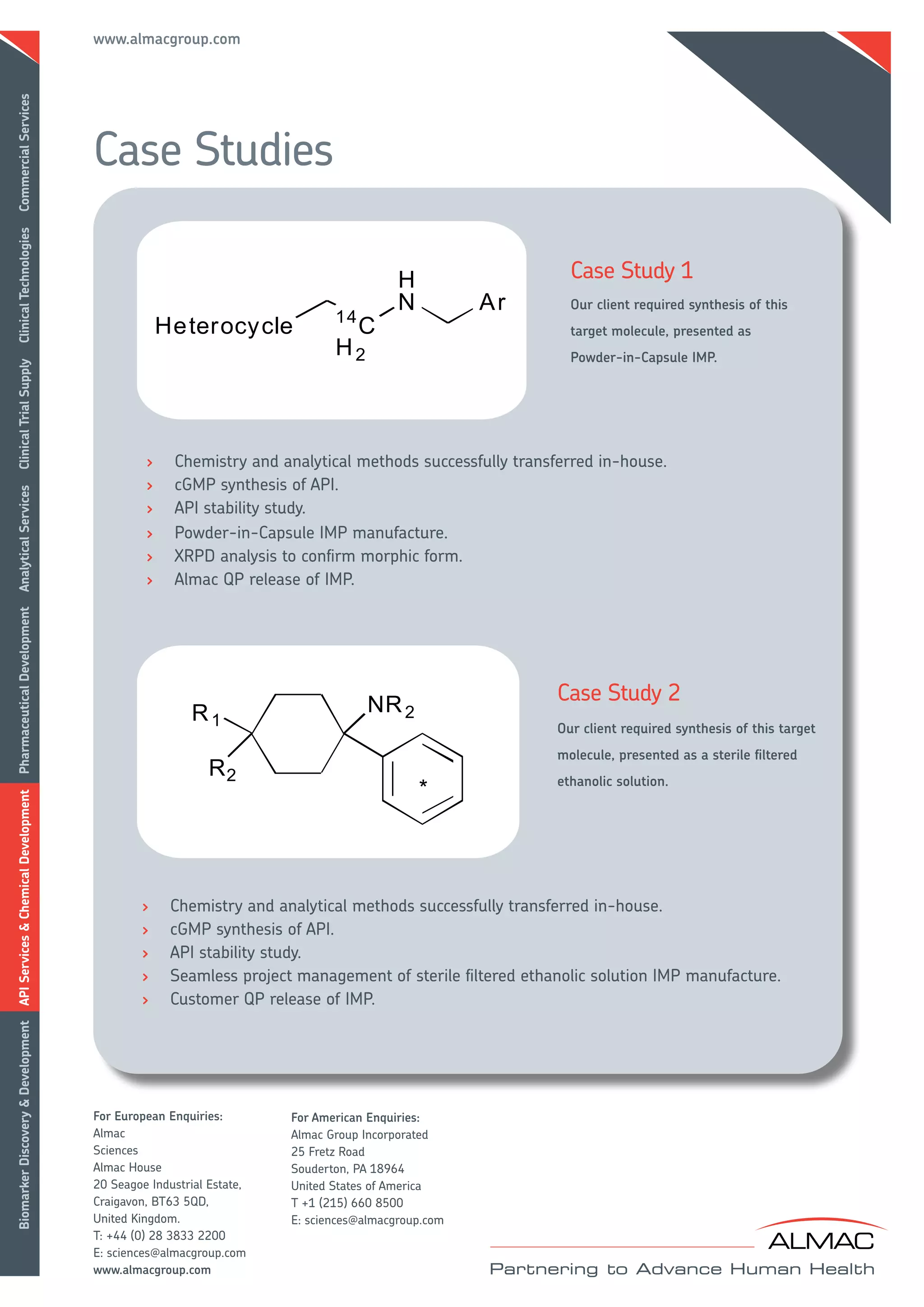 www.almacgroup.com
Commercial Services




                                      Case Studies
Clinical Technologies




                                                                                                          Case Study 1
                                                                                                          Our client required synthesis of this
                                                                                                          target molecule, presented as
                                                                                                          Powder-in-Capsule IMP.
Clinical Trial Supply




                                               >    Chemistry and analytical methods successfully transferred in-house.
                                               >    cGMP synthesis of API.
Analytical Services




                                               >    API stability study.
                                               >    Powder-in-Capsule IMP manufacture.
                                               >    XRPD analysis to confirm morphic form.
                                               >    Almac QP release of IMP.
Pharmaceutical Development




                                                                                                        Case Study 2
                                                                                                        Our client required synthesis of this target
                                                                                                        molecule, presented as a sterile filtered
                                                                                                        ethanolic solution.
API Services & Chemical Development




                                              >     Chemistry and analytical methods successfully transferred in-house.
                                              >     cGMP synthesis of API.
                                              >     API stability study.
                                              >     Seamless project management of sterile filtered ethanolic solution IMP manufacture.
                                              >     Customer QP release of IMP.
Biomarker Discovery & Development




                                      For European Enquiries:        For American Enquiries:
                                      Almac                          Almac Group Incorporated
                                      Sciences                       25 Fretz Road
                                      Almac House                    Souderton, PA 18964
                                      20 Seagoe Industrial Estate,   United States of America
                                      Craigavon, BT63 5QD,           T +1 (215) 660 8500
                                      United Kingdom.                E: sciences@almacgroup.com
                                      T: +44 (0) 28 3833 2200
                                      E: sciences@almacgroup.com
                                      www.almacgroup.com
 