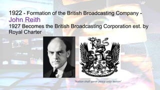 1922 - Formation of the British Broadcasting Company -
John Reith
1927 Becomes the British Broadcasting Corporation est. by
Royal Charter
‘Nation shall speak peace unto Nation’
 