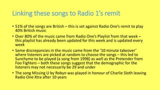 Linking these songs to Radio 1’s remit
• 51% of the songs are British – this is set against Radio One’s remit to play
40% British music
• Over 80% of the music came from Radio One’s Playlist from that week –
this playlist has already been updated for this week and is updated every
week
• Some discrepancies in the music came from the ‘10 minute takeover’
where listeners are picked at random to choose the songs – this led to
Sunchyme to be played (a song from 1998) as well as the Pretender from
Foo Fighters – both these songs suggest that the demographic for the
listeners may not necessarily be 29 and under
• The song Missing U by Robyn was played in honour of Charlie Sloth leaving
Radio One Xtra after 10 years
 