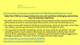 Ray BLK
Winner of BBC Sound 2017
http://www.bbc.co.uk/programmes/profiles/122FSRNWPpZclwy6Xt1DySs/1st-ray-blk
Radio One’s PSB has to expose listeners to new and sometimes challenging material they
may not otherwise experience.
• Ray didn’t come from a musical background, but educated herself by watching MTV Base,
grime station Channel U, and listening to Missy Elliott, Lil Kim and The Notorious B.I.G.
• Her stage surname BLK stands for Building Living Knowing, which she describes as her three
main values, and she says she wants to connect to fans through her lyrics.
• “It’s important to stand for something, to have my music stand for something,” she says,
something which is much evident in My Hood, her collaboration with Stormzy. A frank
account of her upbringing in Lewisham, it balances grim portrayals of daily struggle with a
message of positivity: “On these streets, through concrete, flowers grow”
https://www.bbc.co.uk/news/newsbeat-45589523
https://www.youtube.com/watch?v=w2KlSU8VExg
 