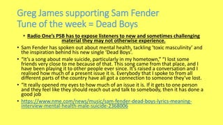Greg James supporting Sam Fender
Tune of the week = Dead Boys
• Radio One’s PSB has to expose listeners to new and sometimes challenging
material they may not otherwise experience.
• Sam Fender has spoken out about mental health, tackling ‘toxic masculinity’ and
the inspiration behind his new single ‘Dead Boys’.
• “It’s a song about male suicide, particularly in my hometown,” “I lost some
friends very close to me because of that. This song came from that place, and I
have been playing it to other people ever since. It’s raised a conversation and I
realised how much of a present issue it is. Everybody that I spoke to from all
different parts of the country have all got a connection to someone they’ve lost.
• “It really opened my eyes to how much of an issue it is. If it gets to one person
and they feel like they should reach out and talk to somebody, then it has done a
good job
• https://www.nme.com/news/music/sam-fender-dead-boys-lyrics-meaning-
interview-mental-health-male-suicide-2368006
 