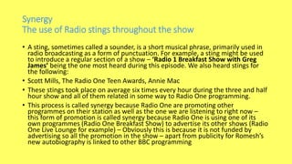 Synergy
The use of Radio stings throughout the show
• A sting, sometimes called a sounder, is a short musical phrase, primarily used in
radio broadcasting as a form of punctuation. For example, a sting might be used
to introduce a regular section of a show – ‘Radio 1 Breakfast Show with Greg
James’ being the one most heard during this episode. We also heard stings for
the following:
• Scott Mills, The Radio One Teen Awards, Annie Mac
• These stings took place on average six times every hour during the three and half
hour show and all of them related in some way to Radio One programming.
• This process is called synergy because Radio One are promoting other
programmes on their station as well as the one we are listening to right now –
this form of promotion is called synergy because Radio One is using one of its
own programmes (Radio One Breakfast Show) to advertise its other shows (Radio
One Live Lounge for example) – Obviously this is because it is not funded by
advertising so all the promotion in the show – apart from publicity for Romesh’s
new autobiography is linked to other BBC programming
 