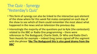 The Quiz - Synergy
‘Yesterday’s Quiz’
• This form of synergy can also be linked to the interactive quiz element
of the show where for this week flat mates competed on each day of
the show to see which of them could remember the most about what
happened in the news and on television the previous day
• Interestingly the majority of the questions put to Kyle (the contestant)
related to the BBC or Radio One programming – there were
references to The Bodyguard, Charlie Sloth, Dr Who and Radio One’s
Teen Awards for example – indeed Greg James signed off the segment
with the phrase ‘like The Bodyguard this is also good drama from the
BBC’
 