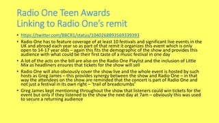 Radio One Teen Awards
Linking to Radio One’s remit
• https://twitter.com/BBCR1/status/1040268893569339393
• Radio One has to feature coverage of at least 10 festivals and significant live events in the
UK and abroad each year so as part of that remit it organizes this event which is only
open to 14-17 year olds – again this fits the demographic of the show and provides this
audience with what could be their first taste of a music festival in one day
• A lot of the acts on the bill are also on the Radio One Playlist and the inclusion of Little
Mix as headliners ensures that tickets for the show will sell
• Radio One will also obviously cover the show live and the whole event is hosted by such
hosts as Greg James – this provides synergy between the show and Radio One – in that
way the attendees on the show are reminded that the concert is part of Radio One and
not just a festival in its own right – ‘trail of breadcrumbs’
• Greg James kept mentioning throughout the show that listeners could win tickets for the
event but only if they listened to the show the next day at 7am – obviously this was used
to secure a returning audience
 