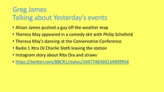 Greg James
Talking about Yesterday’s events
• Alison James pushed a guy off the weather map
• Theresa May appeared in a comedy skit with Philip Schofield
• Theresa May’s dancing at the Conservative Conference
• Radio 1 Xtra DJ Charlie Sloth leaving the station
• Instagram story about Rita Ora and straws
• https://twitter.com/BBCR1/status/1047748360134909954
 