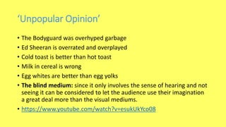 ‘Unpopular Opinion’
• The Bodyguard was overhyped garbage
• Ed Sheeran is overrated and overplayed
• Cold toast is better than hot toast
• Milk in cereal is wrong
• Egg whites are better than egg yolks
• The blind medium: since it only involves the sense of hearing and not
seeing it can be considered to let the audience use their imagination
a great deal more than the visual mediums.
• https://www.youtube.com/watch?v=esukUkYco08
 