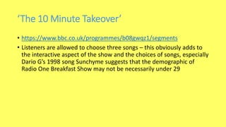 ‘The 10 Minute Takeover’
• https://www.bbc.co.uk/programmes/b08gwqz1/segments
• Listeners are allowed to choose three songs – this obviously adds to
the interactive aspect of the show and the choices of songs, especially
Dario G’s 1998 song Sunchyme suggests that the demographic of
Radio One Breakfast Show may not be necessarily under 29
 