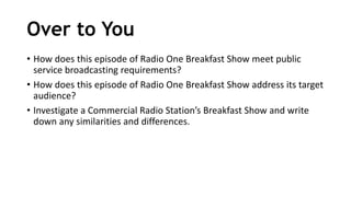 Over to You
• How does this episode of Radio One Breakfast Show meet public
service broadcasting requirements?
• How does this episode of Radio One Breakfast Show address its target
audience?
• Investigate a Commercial Radio Station’s Breakfast Show and write
down any similarities and differences.
 