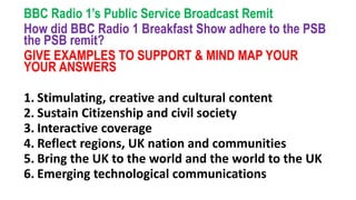 BBC Radio 1’s Public Service Broadcast Remit
How did BBC Radio 1 Breakfast Show adhere to the PSB
the PSB remit?
GIVE EXAMPLES TO SUPPORT & MIND MAP YOUR
YOUR ANSWERS
1. Stimulating, creative and cultural content
2. Sustain Citizenship and civil society
3. Interactive coverage
4. Reflect regions, UK nation and communities
5. Bring the UK to the world and the world to the UK
6. Emerging technological communications
 
