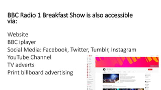 BBC Radio 1 Breakfast Show is also accessible
via:
Website
BBC iplayer
Social Media: Facebook, Twitter, Tumblr, Instagram
YouTube Channel
TV adverts
Print billboard advertising
 