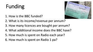 Funding
1. How is the BBC funded?
2. What is its income/revenue per annum?
3. How many licences are bought per annum?
4. What additional income does the BBC have?
5. How much is spent on Radio each year?
6. How much is spent on Radio 1 pa?
 