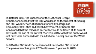 In October 2010, the Chancellor of the Exchequer George
Osborne announced that the BBC would take on the full cost of running
the BBC World Service. It had been funded by Foreign and
Commonwealth Office and British Government. Osbourne also
announced that the television licence fee would be frozen at its current
level until the end of the current charter in 2016 so that the public would
not have to be burdened with the additional running costs of the World
Service.
In 2014 the BBC World Service handed it back to the BBC to fund.
The government has given £289 million over 5 years until 2020
 