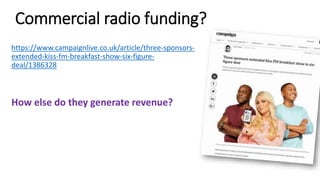 Commercial radio funding?
https://www.campaignlive.co.uk/article/three-sponsors-
extended-kiss-fm-breakfast-show-six-figure-
deal/1386328
How else do they generate revenue?
 