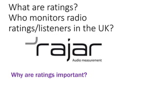 Why are ratings important?
What are ratings?
Who monitors radio
ratings/listeners in the UK?
 