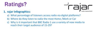 1. rajar infographics:
a) What percentage of listeners access radio via digital platforms?
b) Where do they listen to radio the most Home /Work or Car
c) Why is it important that BBC Radio 1 use a variety of new media to
reach their target audience of 15-29?
Ratings?
 