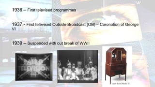 1936 – First televised programmes
1937 - First televised Outside Broadcast (OB) – Coronation of George
VI
1939 – Suspended with out break of WWII
 