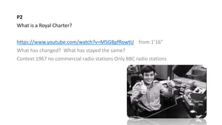 P2
What is a Royal Charter?
https://www.youtube.com/watch?v=M5G8pfRowtU from 1’16”
What has changed? What has stayed the same?
Context 1967 no commercial radio stations Only BBC radio stations
 