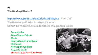 P2
What is a Royal Charter?
https://www.youtube.com/watch?v=M5G8pfRowtU from 1’16”
What has changed? What has stayed the same?
Context 1967 no commercial radio stations Only BBC radio stations
Presenter led
Stings/Jingles/idents
Music
Informal mode of delivery
Interviews
News Sport Weather
Requests (mail)
Shorter 7-8.30 now 6.30-10am
 