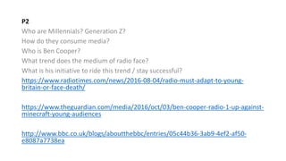 P2
Who are Millennials? Generation Z?
How do they consume media?
Who is Ben Cooper?
What trend does the medium of radio face?
What is his initiative to ride this trend / stay successful?
https://www.radiotimes.com/news/2016-08-04/radio-must-adapt-to-young-
britain-or-face-death/
https://www.theguardian.com/media/2016/oct/03/ben-cooper-radio-1-up-against-
minecraft-young-audiences
http://www.bbc.co.uk/blogs/aboutthebbc/entries/05c44b36-3ab9-4ef2-af50-
e8087a7738ea
 