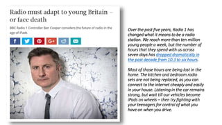 Over the past five years, Radio 1 has
changed what it means to be a radio
station. We reach more than ten million
young people a week, but the number of
hours that they spend with us across
seven days has dropped dramatically in
the past decade from 10.3 to six hours.
Most of those hours are being lost in the
home. The kitchen and bedroom radio
sets are not being replaced, as you can
connect to the internet cheaply and easily
in your house. Listening in the car remains
strong, but wait till our vehicles become
iPads on wheels – then try fighting with
your teenagers for control of what you
have on when you drive.
 