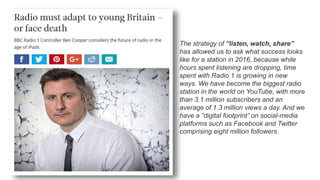 The strategy of “listen, watch, share”
has allowed us to ask what success looks
like for a station in 2016, because while
hours spent listening are dropping, time
spent with Radio 1 is growing in new
ways. We have become the biggest radio
station in the world on YouTube, with more
than 3.1 million subscribers and an
average of 1.3 million views a day. And we
have a “digital footprint” on social-media
platforms such as Facebook and Twitter
comprising eight million followers.
 
