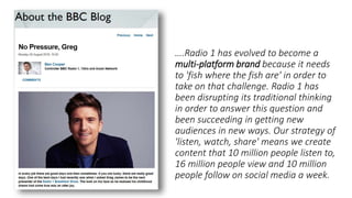 ….Radio 1 has evolved to become a
multi-platform brand because it needs
to 'fish where the fish are' in order to
take on that challenge. Radio 1 has
been disrupting its traditional thinking
in order to answer this question and
been succeeding in getting new
audiences in new ways. Our strategy of
'listen, watch, share' means we create
content that 10 million people listen to,
16 million people view and 10 million
people follow on social media a week.
 
