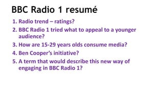 BBC Radio 1 resumé
1. Radio trend – ratings?
2. BBC Radio 1 tried what to appeal to a younger
audience?
3. How are 15-29 years olds consume media?
4. Ben Cooper’s initiative?
5. A term that would describe this new way of
engaging in BBC Radio 1?
 