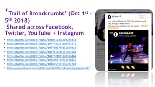 ‘Trail of Breadcrumbs’ (Oct 1st –
5th 2018)
Shared across Facebook,
Twitter, YouTube + Instagram
• https://twitter.com/BBCR1/status/1048512438239289344
• https://twitter.com/BBCR1/status/1047437237850447872
• https://twitter.com/BBCR1/status/1047386789311369216
• https://twitter.com/BBCR1/status/1047111280111304704
• https://twitter.com/BBCR1/status/1047021005330366464
• https://twitter.com/BBCR1/status/1046663756942520320
• https://twitter.com/BBCR1/status/1046655181335797761
• https://www.instagram.com/p/Bn1yDmgnGKR/?hl=en&taken-by=gregjames17
 