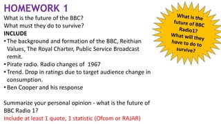HOMEWORK 1
What is the future of the BBC?
What must they do to survive?
INCLUDE
• The background and formation of the BBC, Reithian
Values, The Royal Charter, Public Service Broadcast
remit.
• Pirate radio. Radio changes of 1967
• Trend. Drop in ratings due to target audience change in
consumption.
• Ben Cooper and his response
Summarize your personal opinion - what is the future of
BBC Radio 1?
Include at least 1 quote, 1 statistic (Ofcom or RAJAR)
 