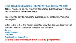 HALF TERM HOMEWORK 2- BREAKFAST RADIO COMPARISON
Task 1: You should be able to discuss the relative distinctiveness of the set
text compared to commercial rivals.
You should be able to discuss the audience for the set text and how they
are targeted.
Listen to the rest of The Radio 1 Breakfast show (set text), and commercial
radio Kiss FM Breakfast Show (estream) and compare:
Content
Mode of delivery
Distinctive
Target audience it appeals to
Use the table to compare both stations’ programmes
 
