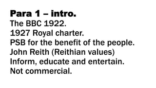Para 1 – intro.
The BBC 1922.
1927 Royal charter.
PSB for the benefit of the people.
John Reith (Reithian values)
Inform, educate and entertain.
Not commercial.
 