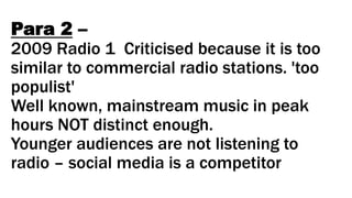 Para 2 –
2009 Radio 1 Criticised because it is too
similar to commercial radio stations. 'too
populist'
Well known, mainstream music in peak
hours NOT distinct enough.
Younger audiences are not listening to
radio – social media is a competitor
 